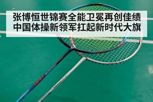张博恒世锦赛全能卫冕再创佳绩 中国体操新领军扛起新时代大旗